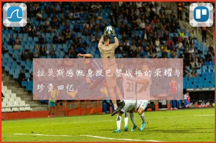 拉莫斯感慨身披巴黎战袍的荣耀与珍贵回忆