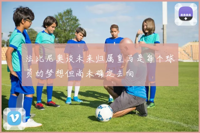 法比尼奥谈未来归属皇马是每个球员的梦想但尚未确定去向