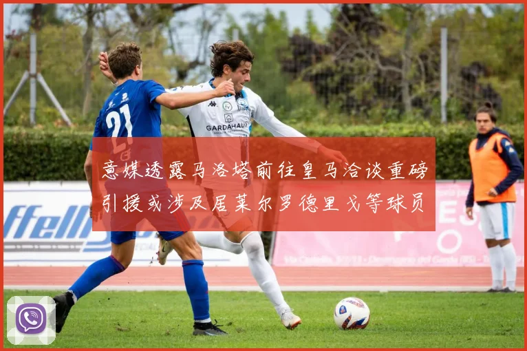 意媒透露马洛塔前往皇马洽谈重磅引援或涉及居莱尔罗德里戈等球员