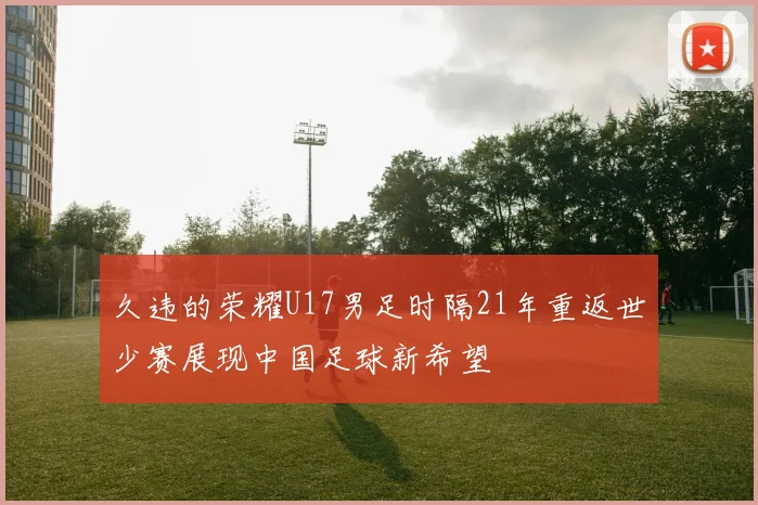 久违的荣耀U17男足时隔21年重返世少赛展现中国足球新希望