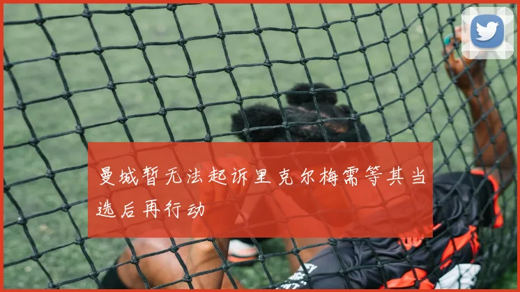 曼城暂无法起诉里克尔梅需等其当选后再行动