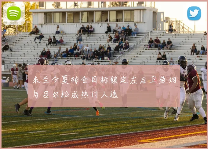 米兰今夏转会目标锁定左后卫劳姆与吕尔松成热门人选