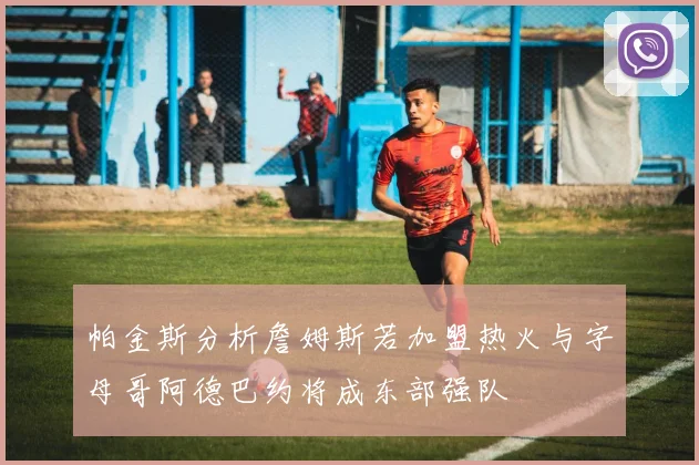 帕金斯分析詹姆斯若加盟热火与字母哥阿德巴约将成东部强队