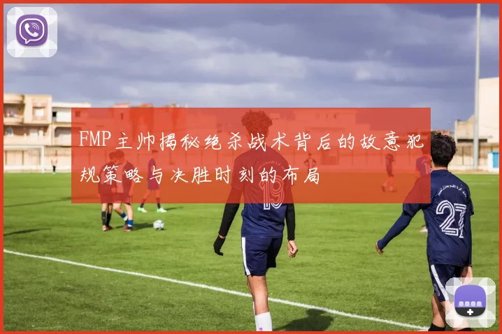 FMP主帅揭秘绝杀战术背后的故意犯规策略与决胜时刻的布局