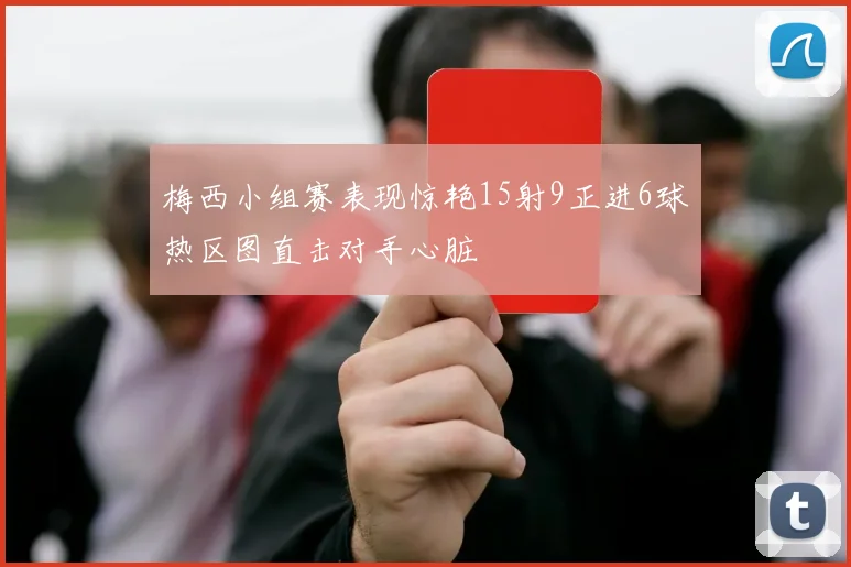 梅西小组赛表现惊艳15射9正进6球热区图直击对手心脏