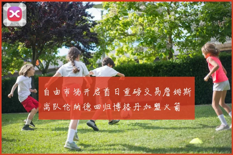 自由市场开启首日重磅交易詹姆斯离队伦纳德回归博格丹加盟火箭