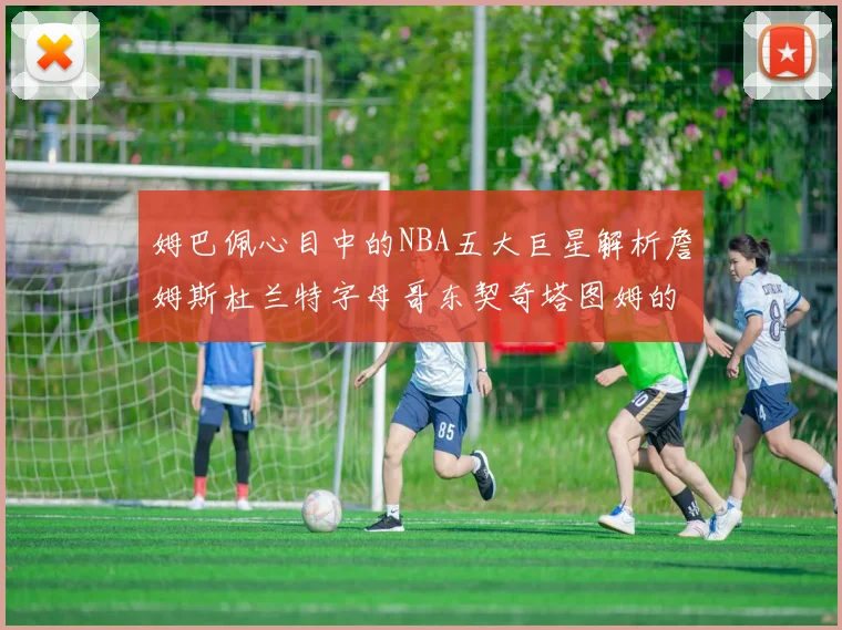 姆巴佩心目中的NBA五大巨星解析詹姆斯杜兰特字母哥东契奇塔图姆的独特魅力