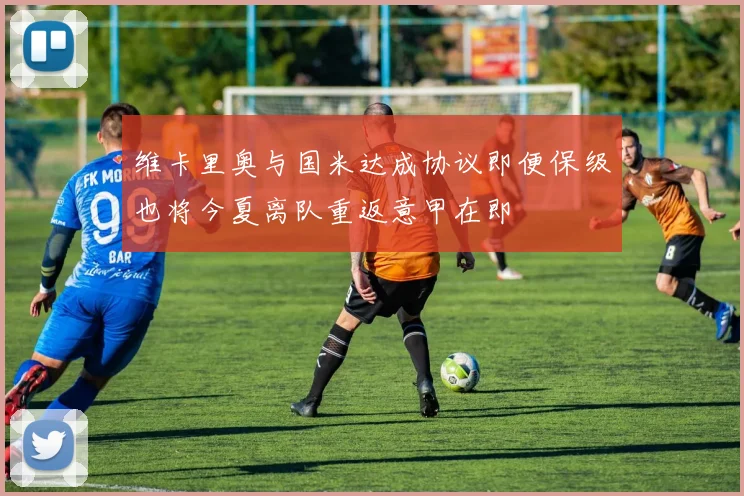 维卡里奥与国米达成协议即便保级也将今夏离队重返意甲在即
