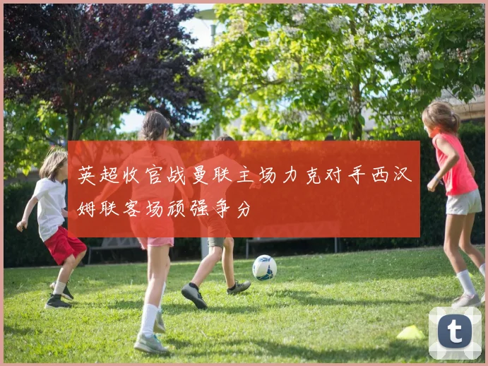 英超收官战曼联主场力克对手西汉姆联客场顽强争分