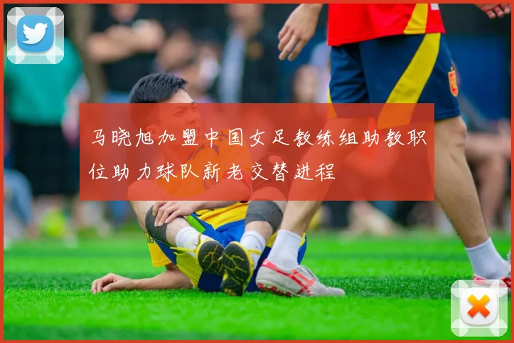 马晓旭加盟中国女足教练组助教职位助力球队新老交替进程