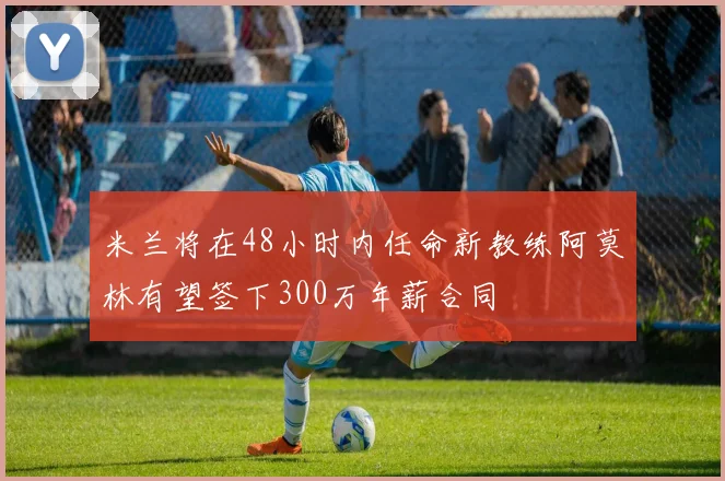 米兰将在48小时内任命新教练阿莫林有望签下300万年薪合同