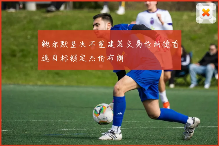 鲍尔默坚决不重建若交易伦纳德首选目标锁定杰伦布朗