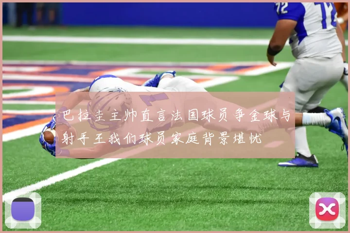 巴拉圭主帅直言法国球员争金球与射手王我们球员家庭背景堪忧